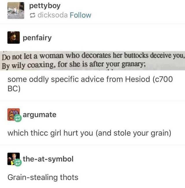 pettyboy dicksoda Follow penfairy Do not let a woman who decorates her buttocks deceive you By wily coaxing forsheisacryqurgxanary some oddly specific advice from Hesiod c700 BC 5 argumate which thicc girl hurt you and stole your grain athe absymbol Grain stealing thots