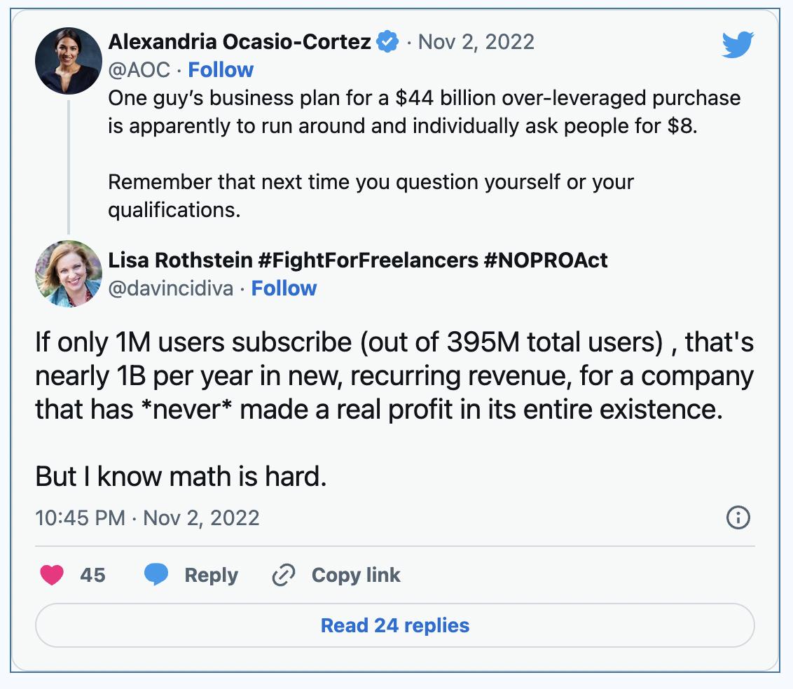 AOC Follow One guys business plan for a 44 billion over leveraged purchase is apparently to run around and individually ask peopl for 8 Alexnri Ocasio Cortez Nov 2 2022 L Remember that next time you question yourself or your qualifications isa Rothstein FightForFreelancers NOPROAct davincidiva Follow If only 1M users subscribe out of 395M total users thats nearly 1B per year in new recurring reven