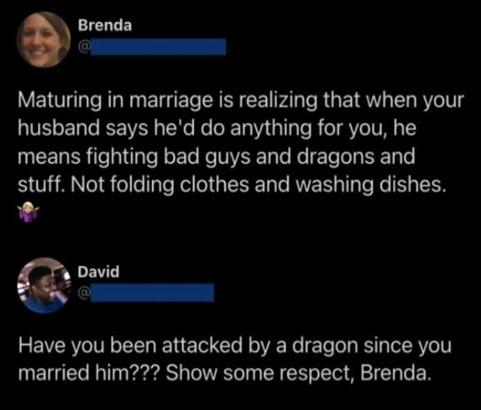 Maturing in marriage is realizing that when your husband says he'd do anything for you, he means fighting bad guys and dragons and stuff. Not folding clothes and washing dishes. Have you been attacked by a dragon since you married him??? Show some respect, Brenda.