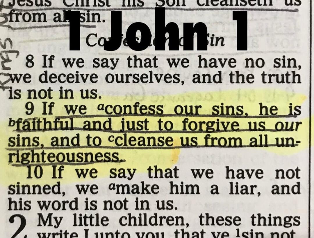 1 John 1. 8 If we say that we have no sin, we deceive ourselves, and the truth is not in us. 9 If we confess our sins, he is faithful and just to forgive us our sins, and to cleanse us from all unrighteousness. 10 If we say that we have not sinned, we make him a liar, and his word is not in us.