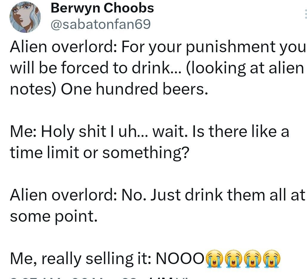 Berwyn Choobs sabatonfan69 Alien overlord For your punishment you will be forced to drink looking at alien notes One hundred beers Me Holy shit uh wait Is there like a time limit or something Alien overlord No Just drink them all at some point Me really selling it NOOO G 6 6