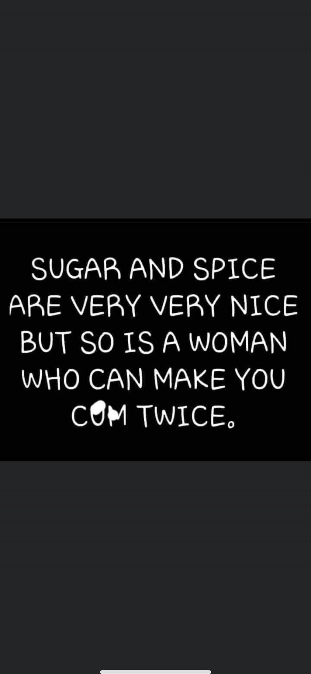 SUGAR AND SPICE ARE VERY VERY NICE BUT SO IS A WOMAN WHO CAN MAKE YOU COME TWICE.