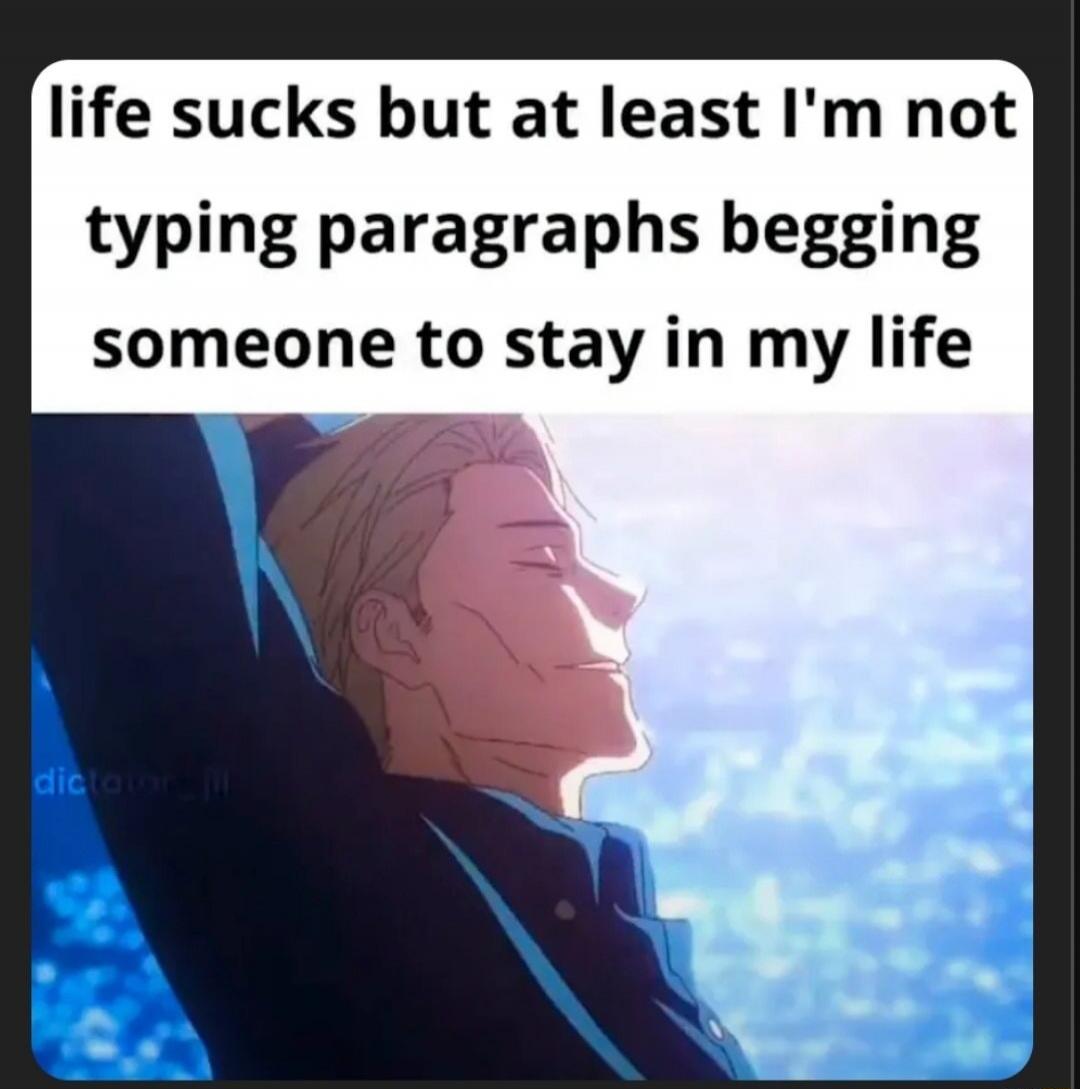 life sucks but at least I'm not typing paragraphs begging someone to stay in my life