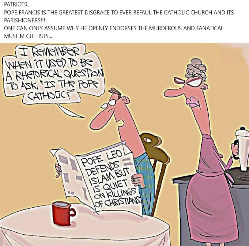 PATRIOTS... POPE FRANCIS IS THE GREATEST DISGRACE TO EVER BEFAUL THE CATHOLIC CHURCH AND ITS PARISHIONERS!!! ONE CAN ONLY ASSUME WHY HE OPENLY ENDORSES THE MURDEROUS AND FANATICAL MUSLIM CULTISTS... I REMEMBER WHEN IT USED TO BE A RHETORICAL QUESTION TO ASK, 'IS THE POPE CATHOLIC?' POPE LEO DEFENDS ISLAM, BUT IS QUIET ON KILLINGS OF CHRISTIANS