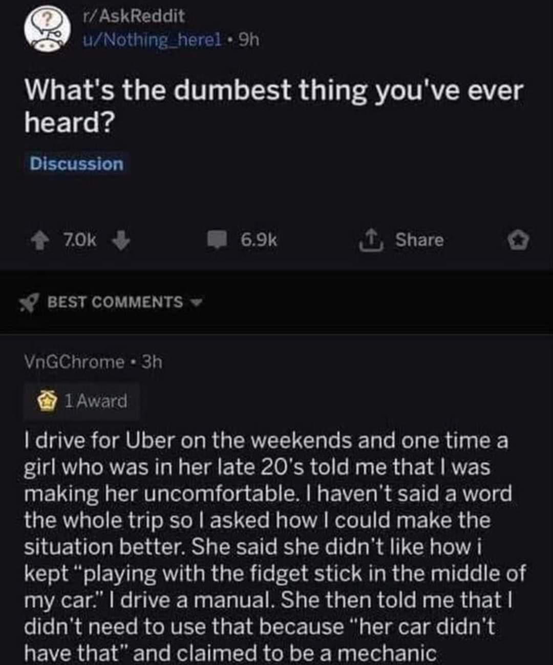 rAskReddit Whats the dumbest thing youve ever heard Discussion 70k L 1 Share BEST COMMENTS VnGChrome 3h 1Award drive for Uber on the weekends and one time a girl who was in her late 20s told me that was UETL G ST T e IR G EVEL REE T RN the whole trip so asked how could make the situation better She said she didnt like how i kept playing with the fidget stick in the middle of O TN N E L TE RS R GEL