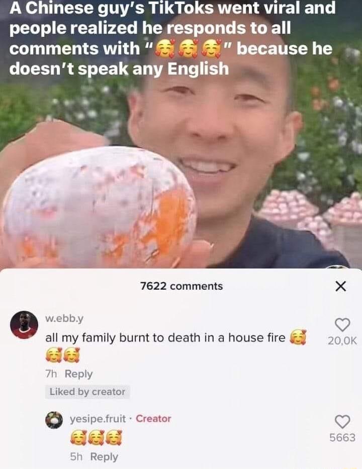 A Chinese guys TikToks went viral and 7622 comments X e vebby V all my family burnt to death in a house fire 50K Reply Liked by creator vesipesit