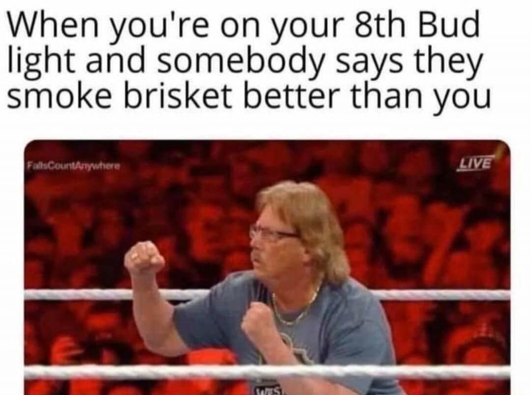 When you're on your 8th Bud Light and somebody says they smoke brisket better than you