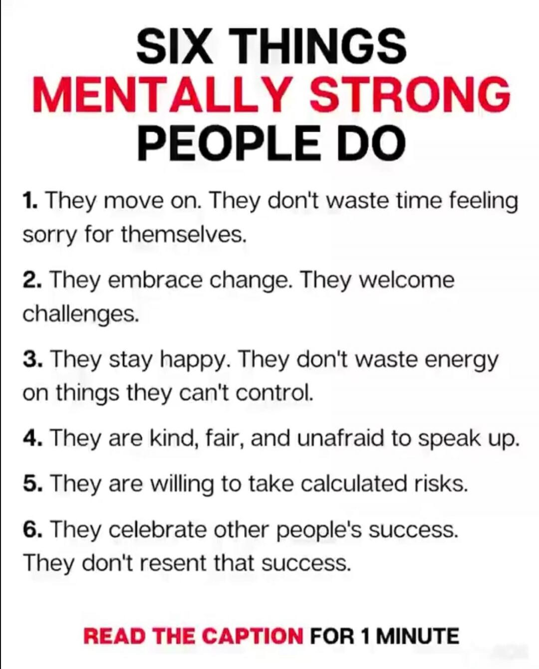 SIX THINGS MENTALLY STRONG PEOPLE DO 1. They move on. They don't waste time feeling sorry for themselves. 2. They embrace change. They welcome challenges. 3. They stay happy. They don't waste energy on things they can't control. 4. They are kind, fair, and unafraid to speak up. 5. They are willing to take calculated risks. 6. They celebrate other p