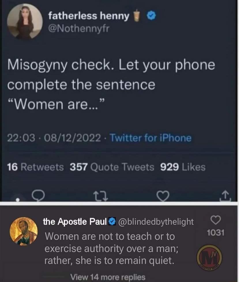 fatherless henny GO GERT Misogyny check Let your phone complete the sentence Women are 2203 08122022 Twitter for iPhone 16 Retweets 357 Quote Tweets 929 Likes 3 U the Apostle Paul blindedbythelight Women are not to teach or to 1031 exercise authority over a man V CIQEIAS RSN ET NV View 14 more replies