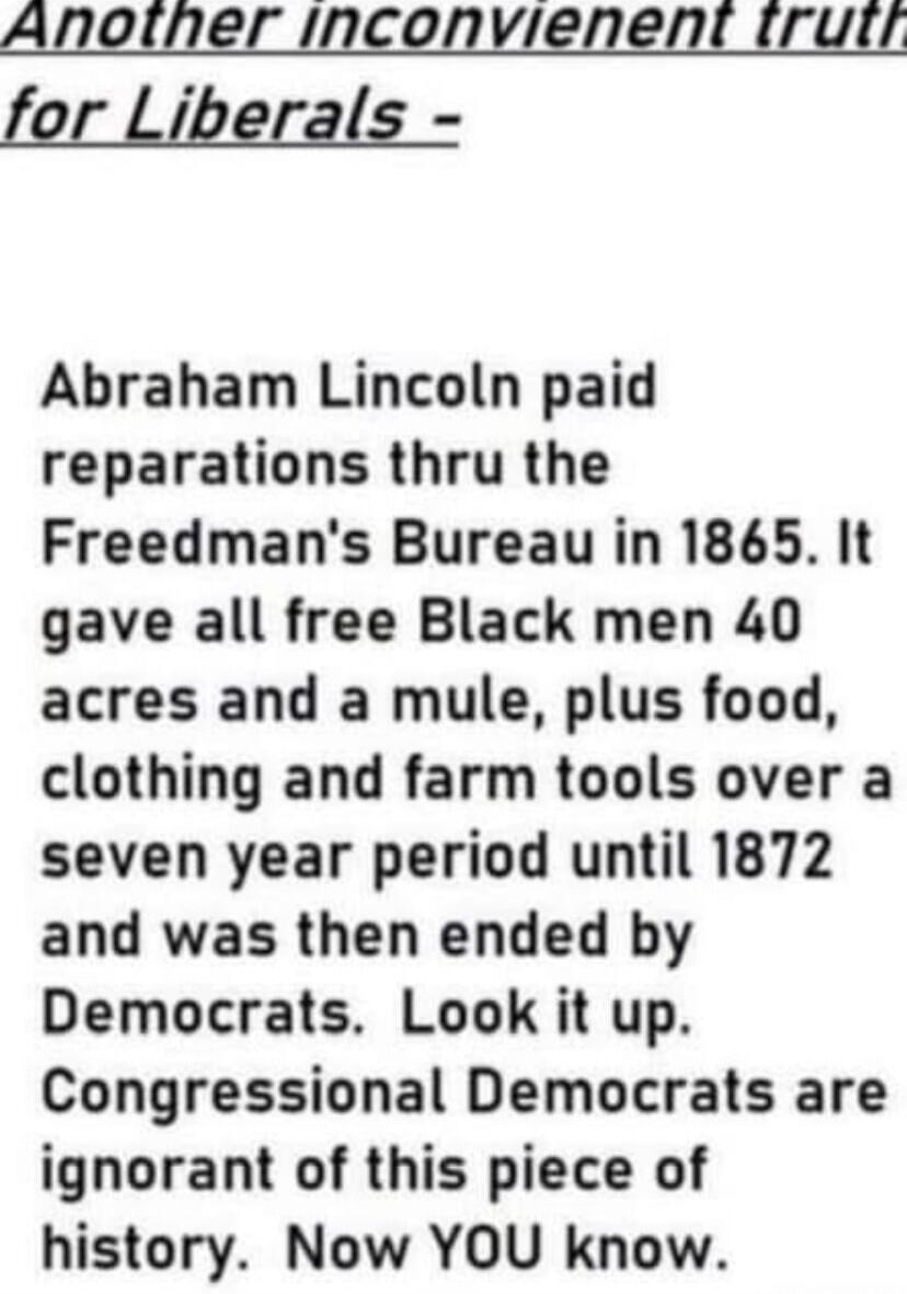 Another inconvenient truth for Liberals -
Abraham Lincoln paid reparations thru the Freedman's Bureau in 1865. It gave all free Black men 40 acres and a mule, plus food, clothing and farm tools over a seven year period until 1872 and was then ended by Democrats. Look it up. Congressional Democrats are ignorant of this piece of history. Now YOU know