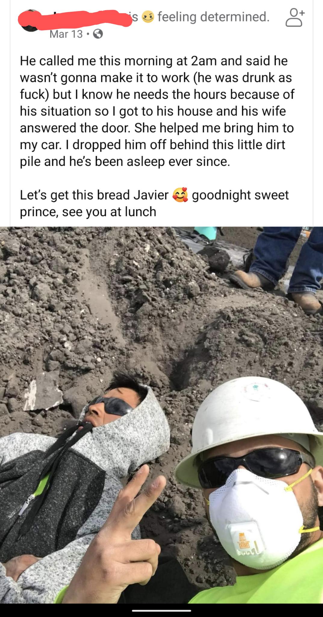 He called me this morning at 2am and said he wasnt gonna make it to work he was drunk as fuck but I know he needs the hours because of his situation so got to his house and his wife answered the door She helped me bring him to my car dropped him off behind this little dirt pile and hes been asleep ever since Lets get this bread Javier goodnight sweet prince see you at lunch