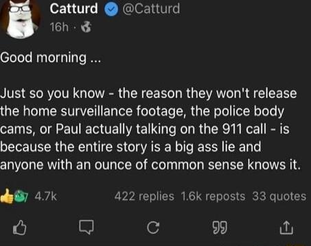 Catturd Catturd 16h Good morning Just so you know the reason they wont release the home surveillance footage the police body cams or Paul actually talking on the 911 call is because the entire story is a big ass lie and anyone with an ounce of common sense knows it by 47k 422 replies 16k reposts 33 quotes 4 9 fu