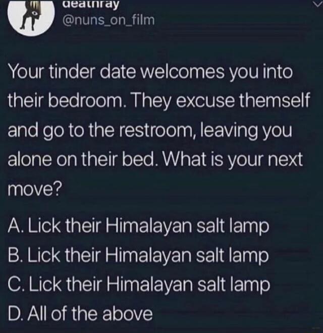 Qeauway nuns_on_film Your tinder date welcomes you into their bedroom They excuse themself Elle KeloR RN eTolpaWIE WV Tl RYo1 alone on their bed What is your next move A Lick their Himalayan salt lamp B Lick their Himalayan salt lamp C Lick their Himalayan salt lamp DR K R R TIV