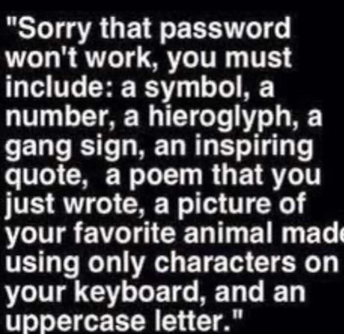 Sorry that password won't work, you must include: a symbol, a number, a hieroglyph, a gang sign, an inspiring quote, a poem that you just wrote, a picture of your favorite animal made using only characters on your keyboard, and an uppercase letter.