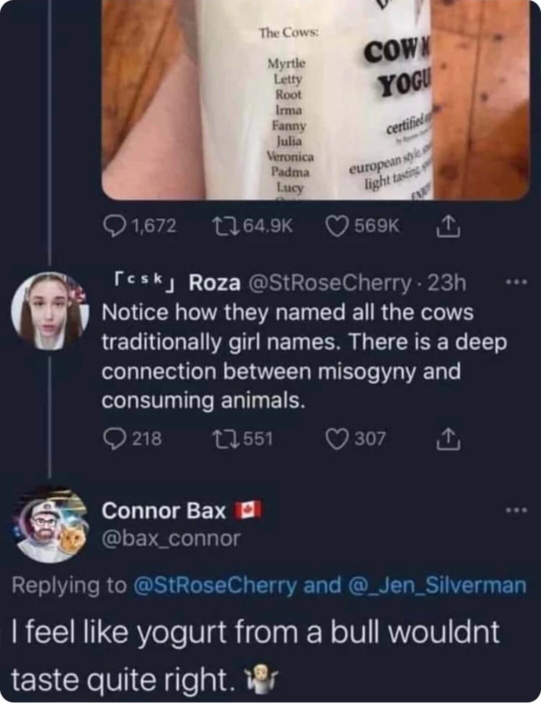 12 649K b 7 Roza StRoseCherry 1 Notice how they named all the cows traditionally girl names There is a deep connection between misogyny and consuming animals il T Connor Bax B bax_connor Replying to StRoseCherry and _Jen_Silverman feel like yogurt from a bull wouldnt taste quite right