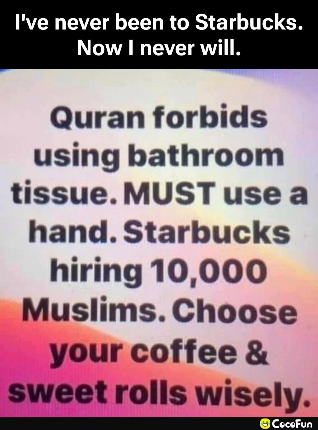 I've never been to Starbucks. Now I never will. Quran forbids using bathroom tissue. MUST use a hand. Starbucks hiring 10,000 Muslims. Choose your coffee & sweet rolls wisely.