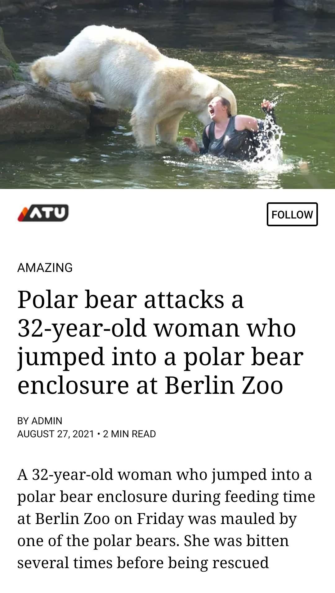 AMAZING Polar bear attacks a 32 year old woman who jumped into a polar bear enclosure at Berlin Zoo BY ADMIN AUGUST 272021 2 MIN READ A 32 year old woman who jumped into a polar bear enclosure during feeding time at Berlin Zoo on Friday was mauled by one of the polar bears She was bitten several times before being rescued