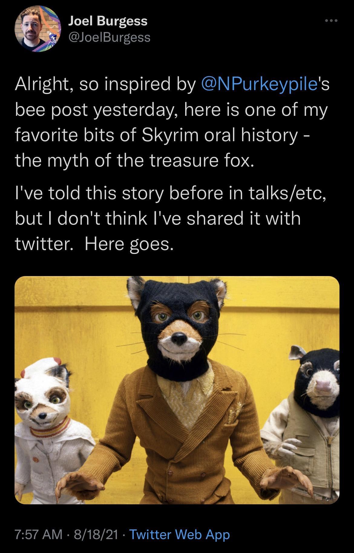 Joel Burgess JoelBurgess Alright so inspired by NPurkeypiles bee post yesterday here is one of my favorite bits of Skyrim oral history the myth of the treasure fox Ive told this story before in talksetc but dont think Ive shared it with twitter Here goes 757 AM 81821 Twitter Web App