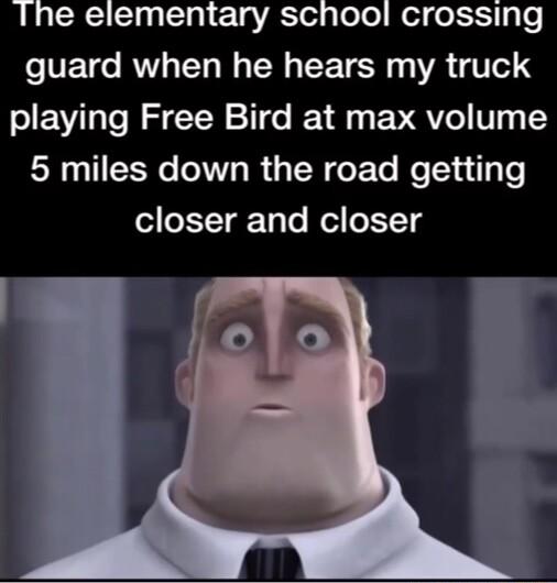 Ihe elementary school crossing guard when he hears my truck playing Free Bird at max volume 5 miles down the road getting closer and closer