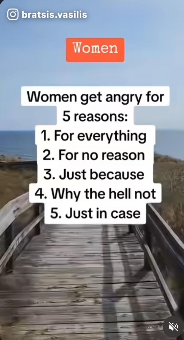 Women get angry for 5 reasons:
1. For everythng
2. For no reason
3. Just because
4. Why the hell not
5. Just in case