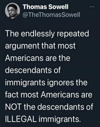 Thomas Sowell @TheThomasSowell The endlessly repeated argument that most Americans are the descendants of immigrants ignores the fact most Americans are NOT the descendants of ILLEGAL immigrants.