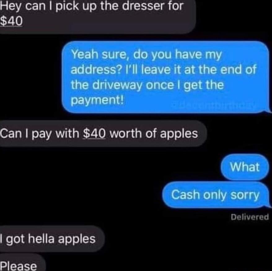Hey can pick up the dresser for 40 Yuhmdnywmamy address Ill leave it at the end of the driveway once get the Can pay with 40 worth of apples What Cash only sorry Delivered got hella apples Please