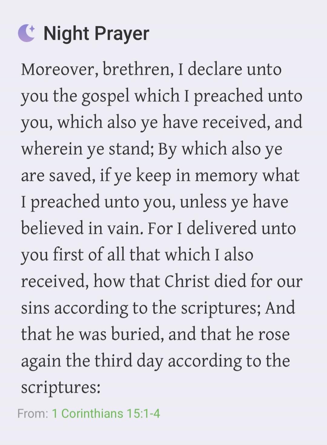 Night Prayer Moreover, brethren, I declare unto you the gospel which I preached unto you, which also ye have received, and wherein ye stand; By which also ye are saved, if ye keep in memory what I preached unto you, unless ye have believed in vain. For I delivered unto you first of all that which I also received, how that Christ died for our sins a