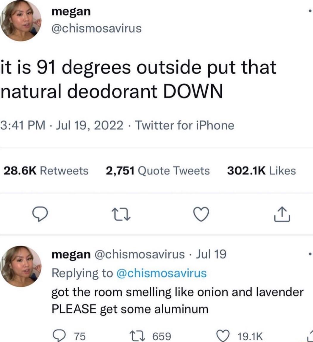 megan chismosavirus it is 91 degrees outside put that natural deodorant DOWN 341PM Jul 19 2022 Twitter for iPhone 286K Retweets 2751 Quote Tweets 3021K Likes Q T megan chismosavirus Jul 19 Replying to chismosavirus got the room smelling like onion and lavender PLEASE get some aluminum QO 75 171 659 191K