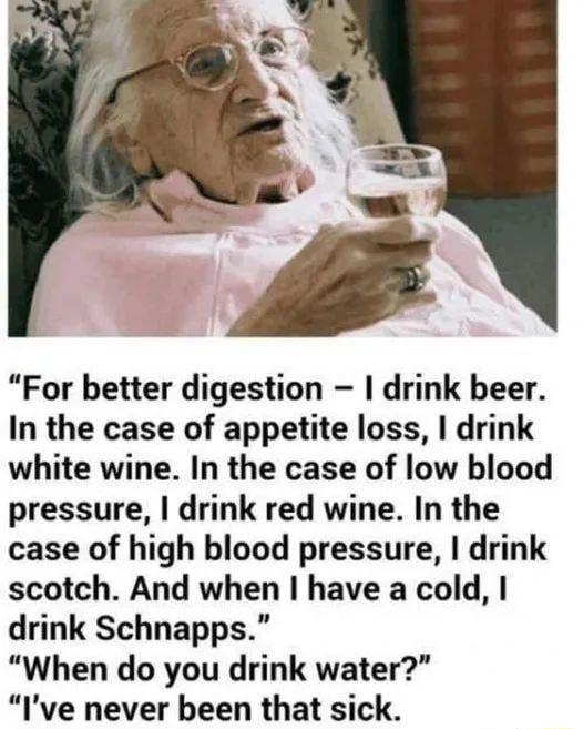 For better digestion drink beer In the case of appetite loss drink white wine In the case of low blood pressure drink red wine In the case of high blood pressure drink scotch And when have a cold drink Schnapps When do you drink water Ive never been that sick