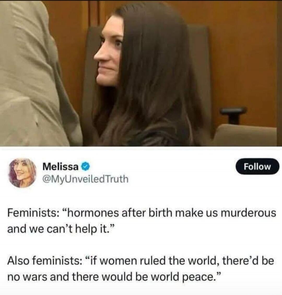 Melissa @MyUnveiledTruth Follow. Feminists: “hormones after birth make us murderous and we can’t help it.” Also feminists: “if women ruled the world, there’d be no wars and there would be world peace.”