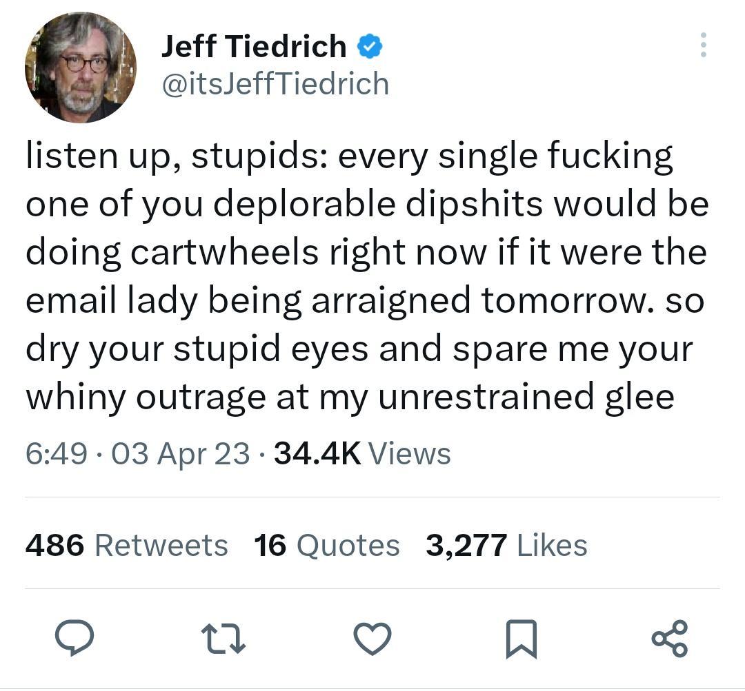 Jeff Tiedrich itsJeffTiedrich listen up stupids every single fucking one of you deplorable dipshits would be doing cartwheels right now if it were the email lady being arraigned tomorrow so dry your stupid eyes and spare me your whiny outrage at my unrestrained glee 649 03 Apr 23 344K Views 486 Retweets 16 Quotes 3277 Likes Q R
