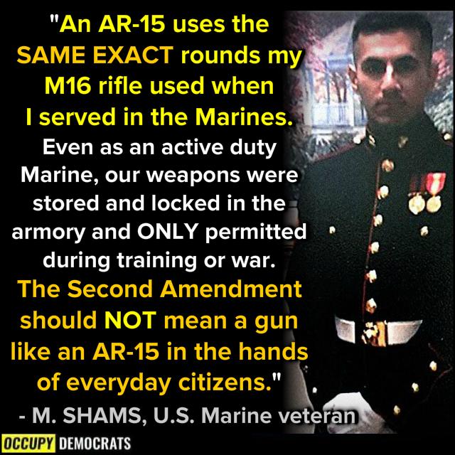 An AR 15 uses the SAME EXACT rounds my M16 rifle used when I served in the Marines SZELESEL TS G711 Marine our weapons were stored and locked in the armory and ONLY permitted during training or war The Second Amendment should NOT mean a gun like an AR 15 in the hands b L4 REEC EVRT L ER M SHAMS US Marine vetg occupy DI o