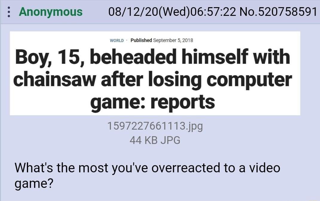 i Anonymous 081220Wed065722 No520758591 Boy 15 beheaded himself with chainsaw after losing computer game reports 1597227661113jpg 44KB JPG Whats the most youve overreacted to a video game