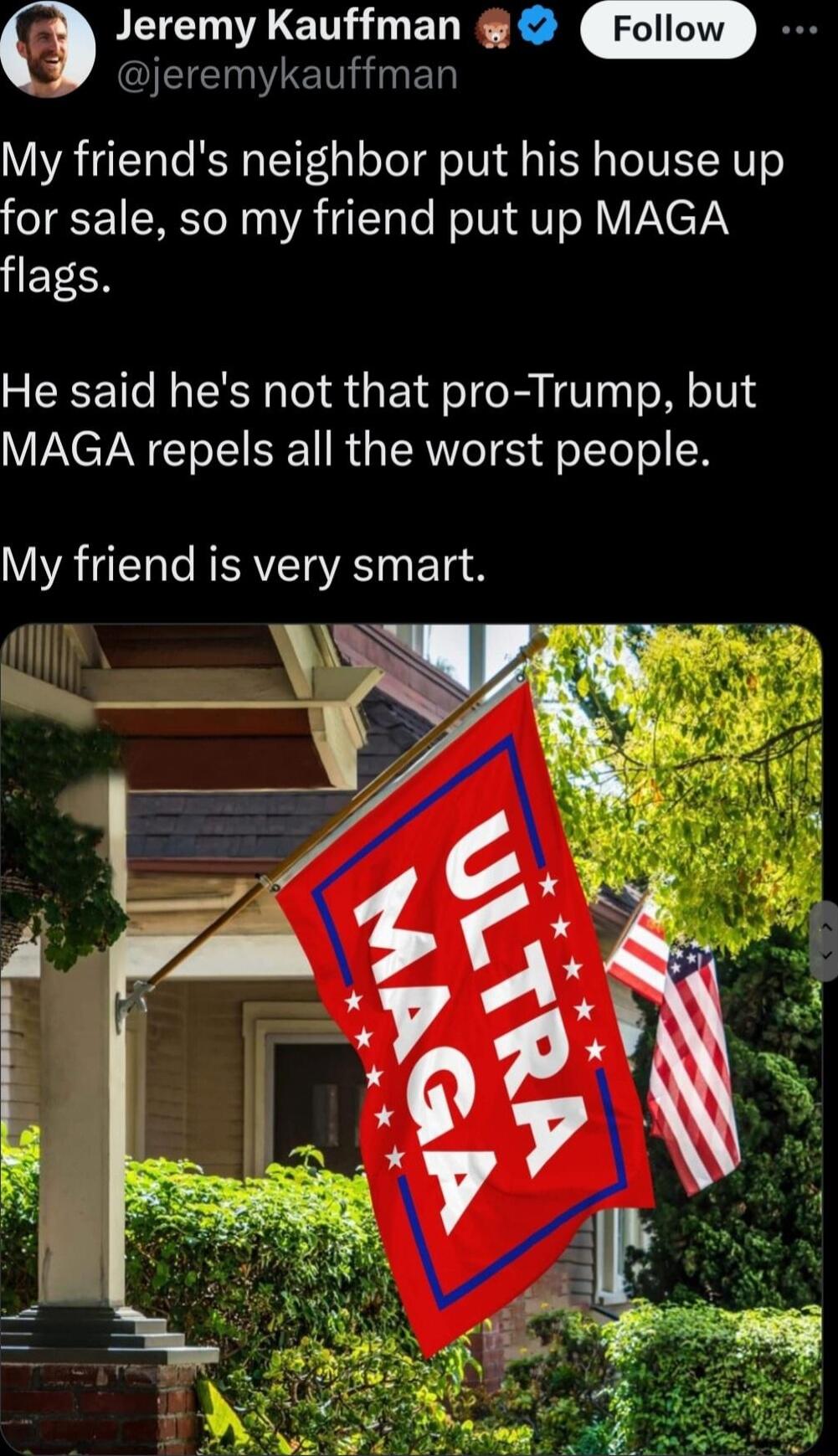 Jeremy Kauffman EEN N ED My friends neighbor put his house up for sale so my friend put up MAGA E CR He said hes not that pro Trump but MAGA repels all the worst people VYRTEET e RISAVITOVES ETe
