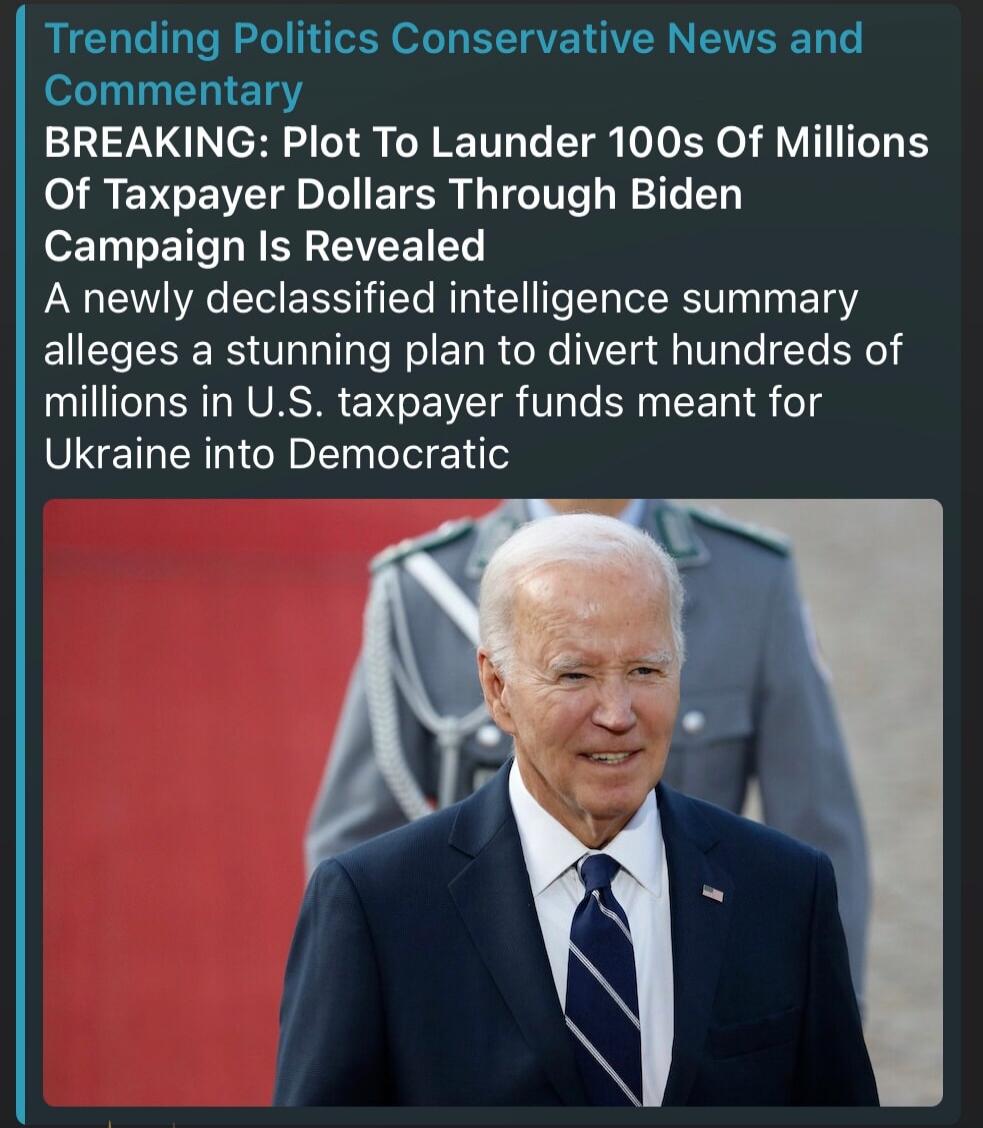 Trending Politics Conservative News and Commentary BREAKING: Plot To Launder 100s Of Millions Of Taxpayer Dollars Through Biden Campaign Is Revealed A newly declassified intelligence summary alleges a stunning plan to divert hundreds of millions in U.S. taxpayer funds meant for Ukraine into Democratic