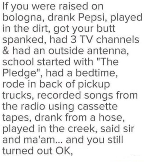 If you were raised on bologna drank Pepsi played in the dirt got your butt spanked had 3 TV channels had an outside antenna school started with The Pledge had a bedtime rode in back of pickup trucks recorded songs from the radio using cassette tapes drank from a hose played in the creek said sir and maam and you still turned out OK