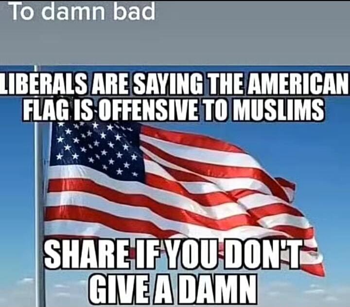 To damn bad LIBERALS ARE SAYING THE AMERICAN FLAG IS OFFENSIVE TO MUSLIMS SHARE IF YOU DON'T GIVE A DAMN