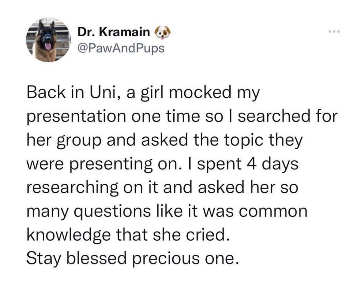 Dr Kramain PawAndPups Back in Uni a girl mocked my presentation one time so searched for her group and asked the topic they were presenting on spent 4 days researching on it and asked her so many questions like it was common knowledge that she cried Stay blessed precious one