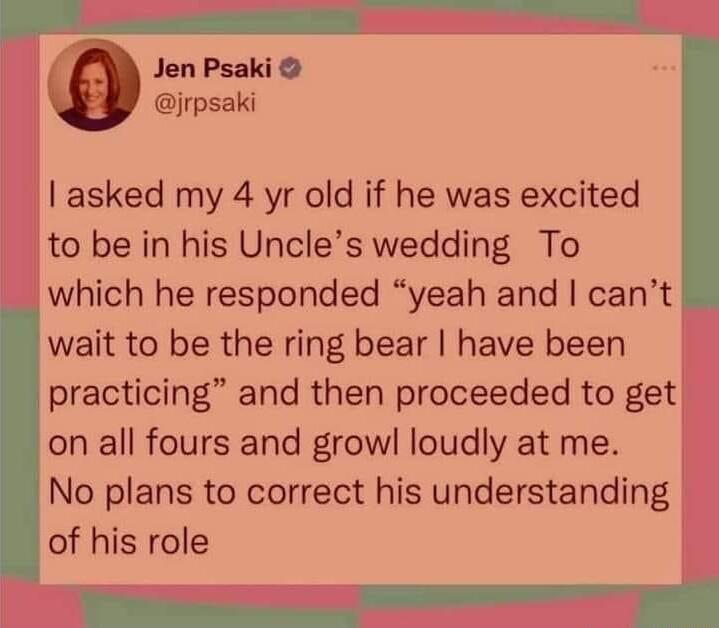 Jen Psaki irpsaki asked my 4 yr old if he was excited to be in his Uncles wedding To which he responded yeah and cant wait to be the ring bear have been practicing and then proceeded to get on all fours and growl loudly at me No plans to correct his understanding of his role