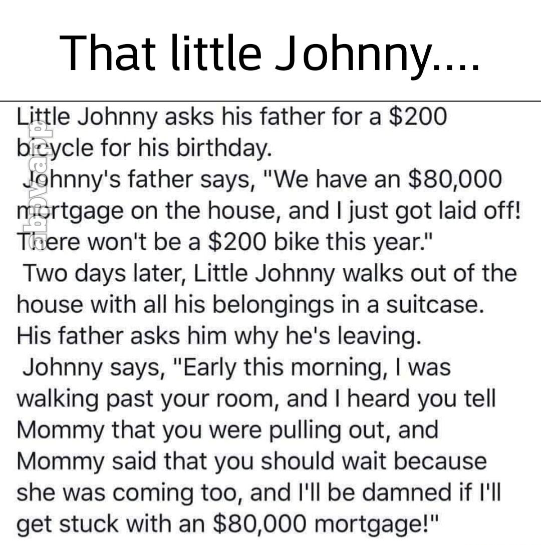 That little Johnny Little Johnny asks his father for a 200 bicycle for his birthday Jahnnys father says We have an 80000 nmisrtgage on the house and just got laid off Tiiere wont be a 200 bike this year Two days later Little Johnny walks out of the house with all his belongings in a suitcase His father asks him why hes leaving Johnny says Early this morning was walking past your room and heard you