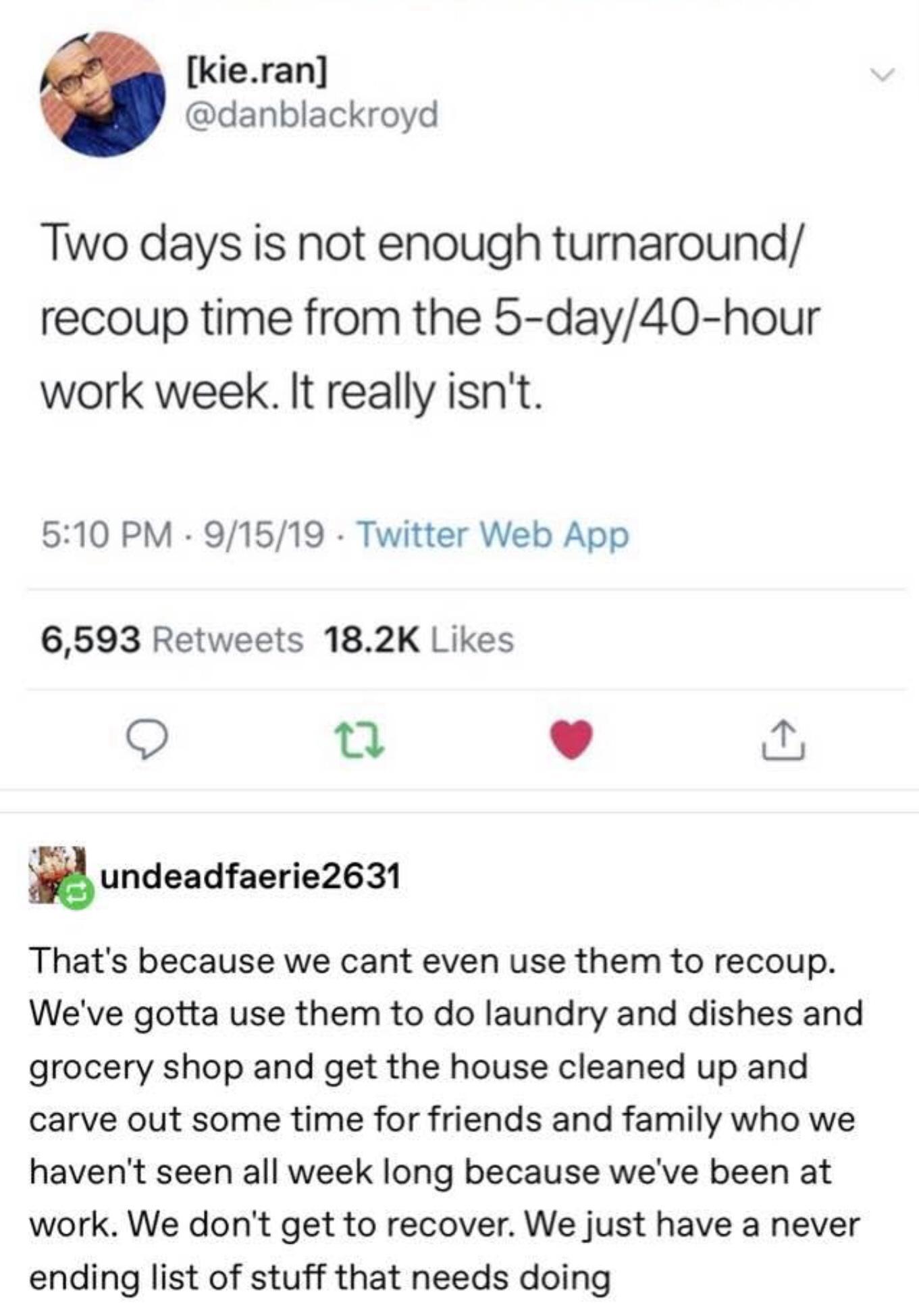 kieran danblackroyd Two days is not enough turnaround recoup time from the 5 day40 hour work week It really isnt 510 PM 91519 Twitter Web App 6593 Retweets 182K Likes O T L Jy undeadfaerie2631 Thats because we cant even use them to recoup Weve gotta use them to do laundry and dishes and grocery shop and get the house cleaned up and carve out some time for friends and family who we havent seen all 