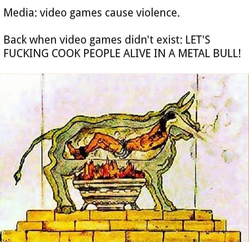 Media video games cause violence Back when video games didnt exist LETS FUCKING COOK PEOPLE ALIVE IN A METAL BULL
