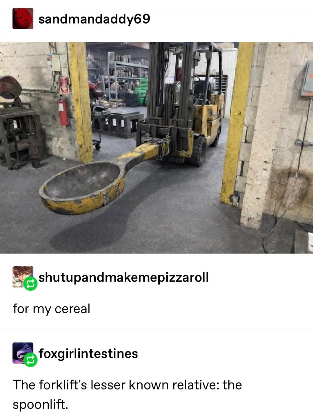 sandmandadddy69

shutupandmakemepizzaroll
for my cereal
foxgirlintestines
The forklift’s lesser known relative: the spoonlift.