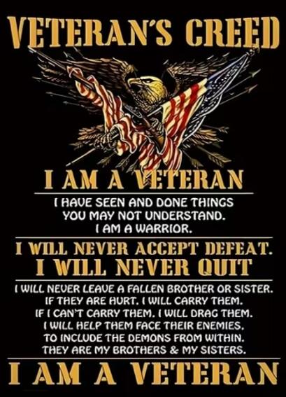 VETERAN'S CREED
I AM A VETERAN
I HAVE SEEN AND DONE THINGS YOU MAY NOT UNDERSTAND. I AM A WARRIOR.
I WILL NEVER ACCEPT DEFEAT. I WILL NEVER QUIT
(IF THEY ARE HURT, I WILL CARRY THEM. IF I CAN'T CARRY THEM, I WILL DRAG THEM. I WILL HELP THEM FACE THEIR ENEMIES. TO INCLUDE THE DEMONS FROM WITHIN. THEY ARE MY BROTHERS & MY SISTERS.)
I AM A VETERAN
