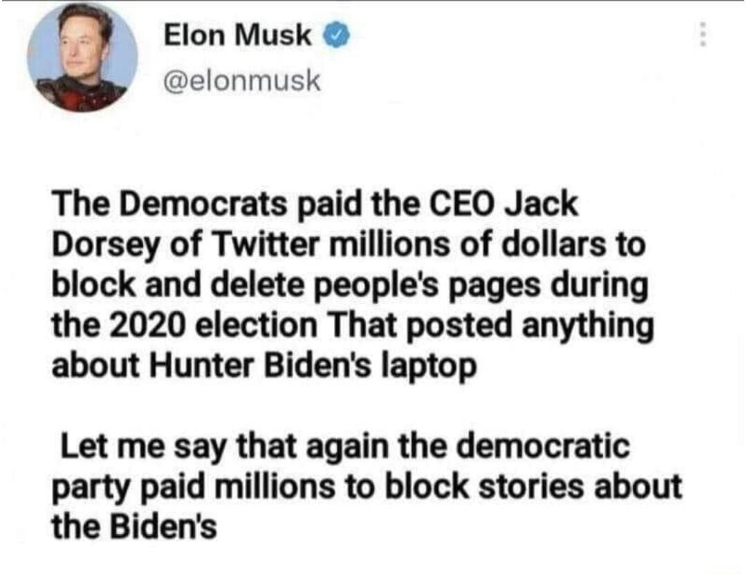 Elon Musk elonmusk The Democrats paid the CEO Jack Dorsey of Twitter millions of dollars to block and delete peoples pages during the 2020 election That posted anything about Hunter Bidens laptop Let me say that again the democratic party paid millions to block stories about the Bidens