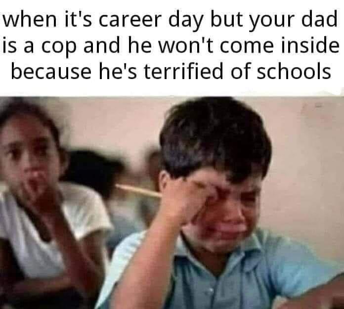 when its career day but your dad is a cop and he wont come inside because hes terrified of schools