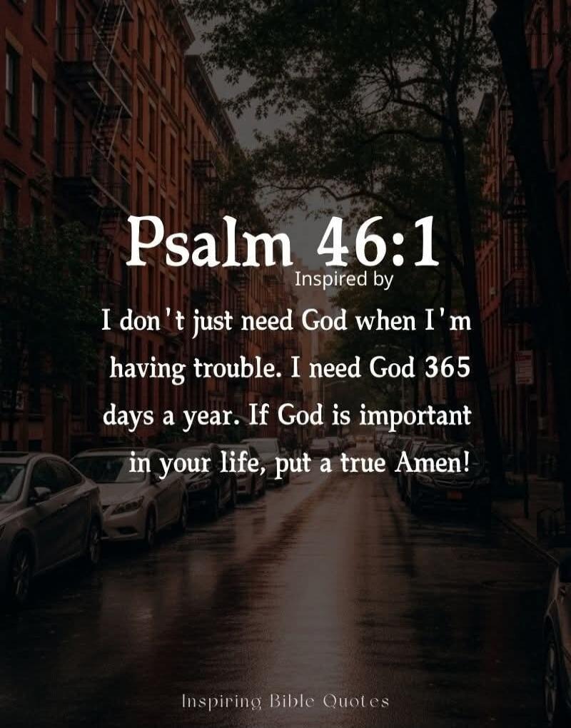 Psalm 46:1
Inspired by
I don't just need God when I'm having trouble. I need God 365 days a year. If God is important in your life, put a true Amen!
Inspiring Bible Quotes