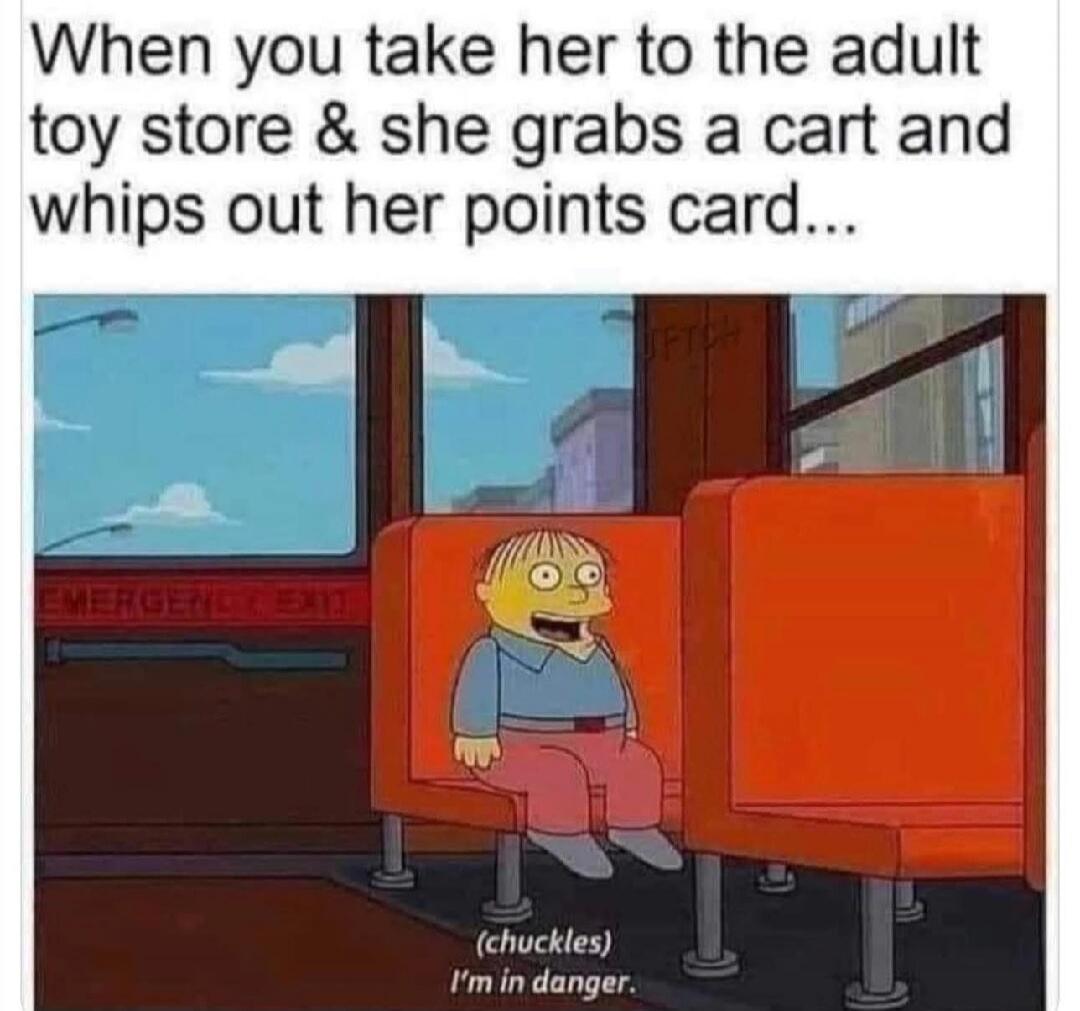 When you take her to the adult toy store & she grabs a cart and whips out her points card... (chuckles) I'm in danger.