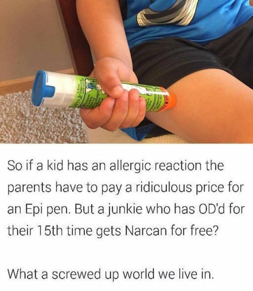 So if a kid has an allergic reaction the parents have to pay a ridiculous price for an Epi pen But a junkie who has ODd for their 15th time gets Narcan for free What a screwed up world we live in