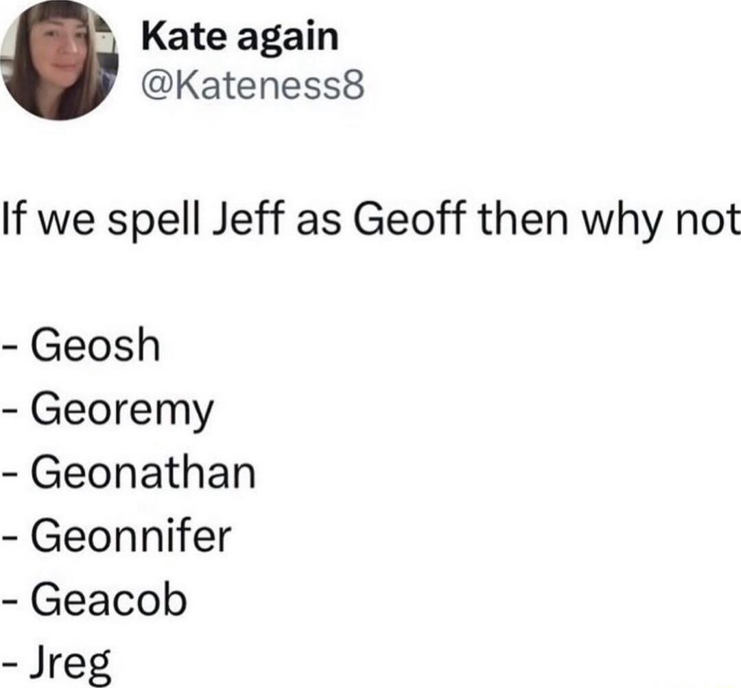 Kate again
@Kateness8
If we spell Jeff as Geoff then why not
- Geosh
- Georemy
- Geonathan
- Geonnifer
- Geacob
- Jreg